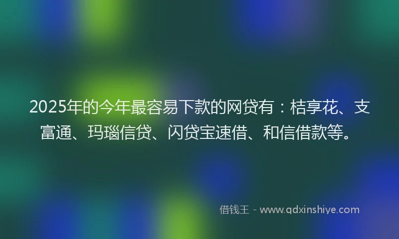 2025年的今年最容易下款的网贷有：桔享花、支富通、玛瑙信贷、闪贷宝速借、和信借款等。