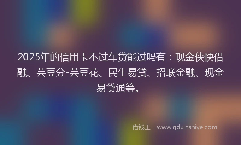 2025年的信用卡不过车贷能过吗有：现金侠快借融、芸豆分-芸豆花、民生易贷、招联金融、现金易贷通等。