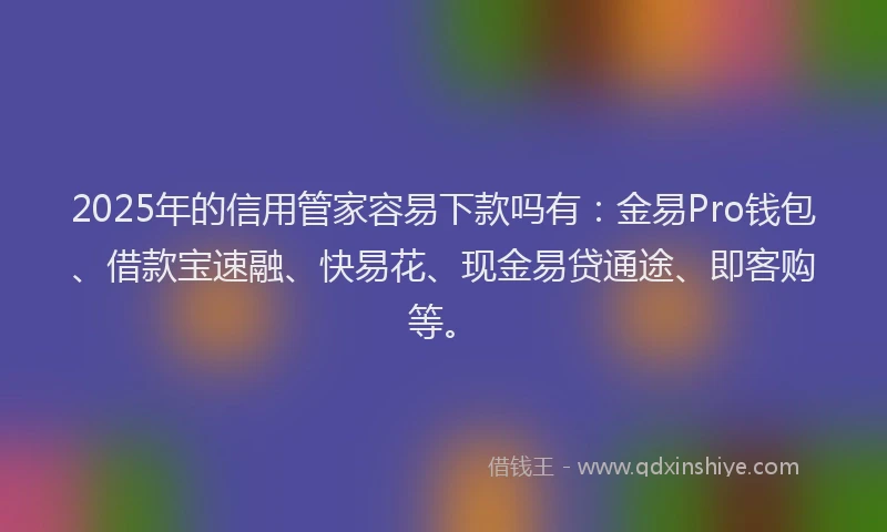 2025年的信用管家容易下款吗有：金易Pro钱包、借款宝速融、快易花、现金易贷通途、即客购等。