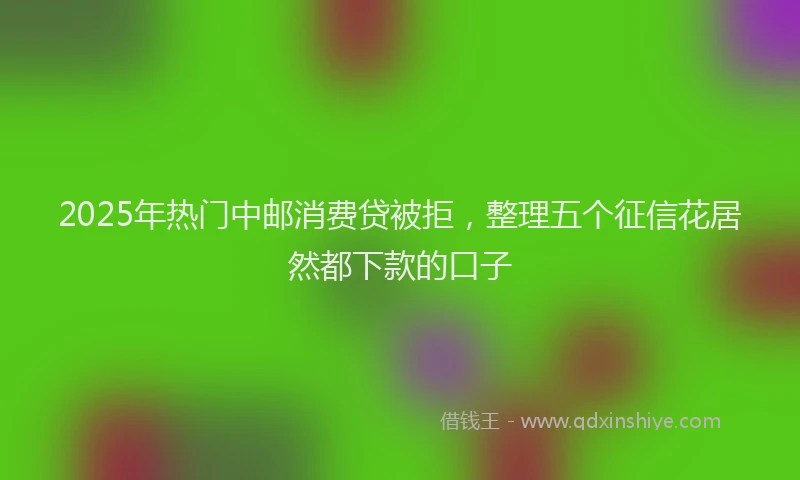 2025年热门中邮消费贷被拒，整理五个征信花居然都下款的口子