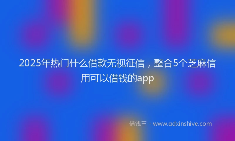 2025年热门什么借款无视征信，整合5个芝麻信用可以借钱的app
