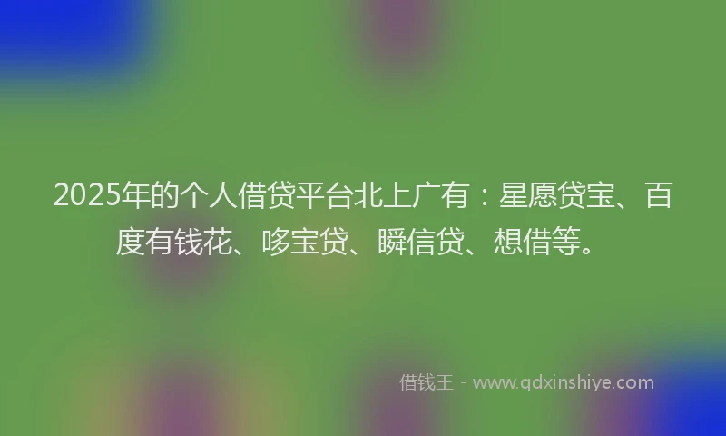 2025年的个人借贷平台北上广有：星愿贷宝、百度有钱花、哆宝贷、瞬信贷、想借等。