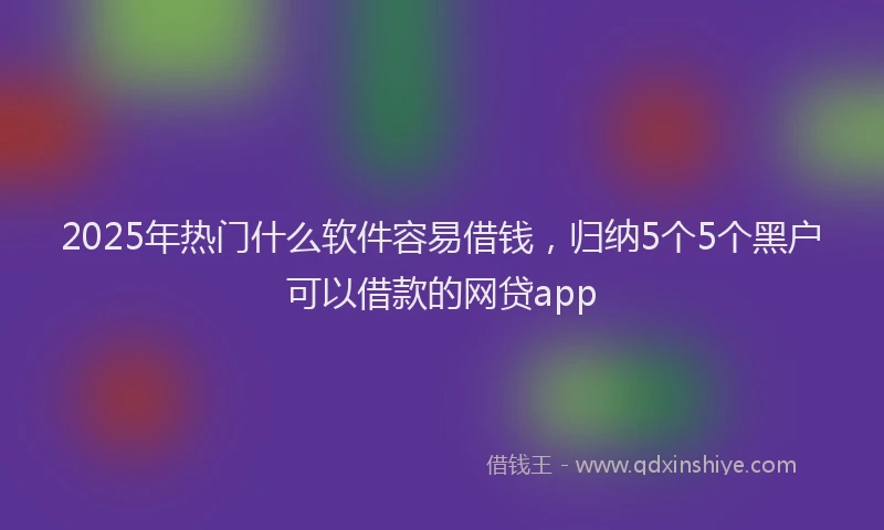 2025年热门什么软件容易借钱，归纳5个5个黑户可以借款的网贷app