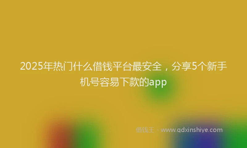 2025年热门什么借钱平台最安全，分享5个新手机号容易下款的app