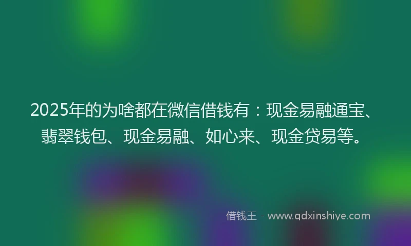 2025年的为啥都在微信借钱有：现金易融通宝、翡翠钱包、现金易融、如心来、现金贷易等。