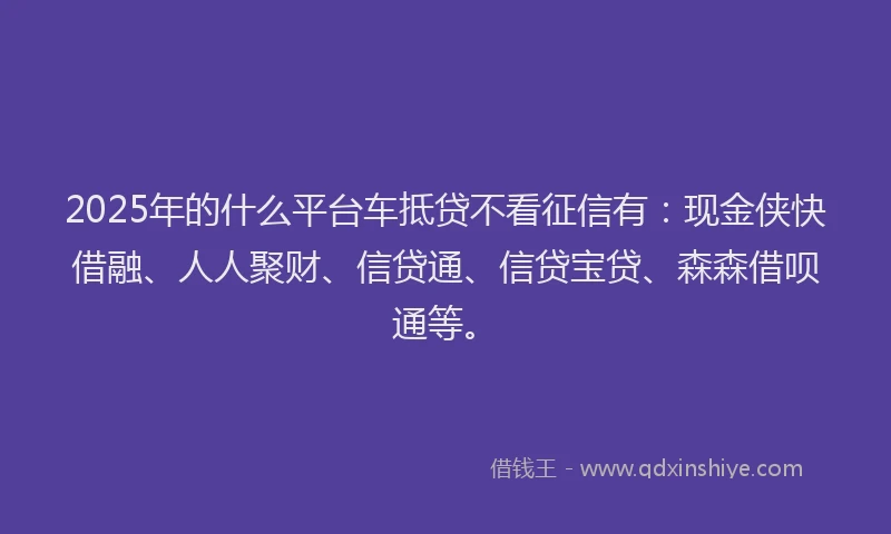2025年的什么平台车抵贷不看征信有：现金侠快借融、人人聚财、信贷通、信贷宝贷、森森借呗通等。