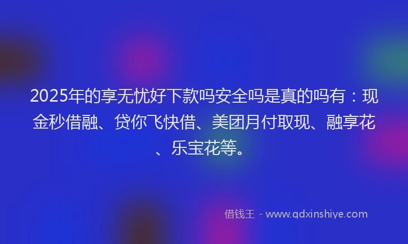2025年的享无忧好下款吗安全吗是真的吗有：现金秒借融、贷你飞快借、美团月付取现、融享花、乐宝花等。