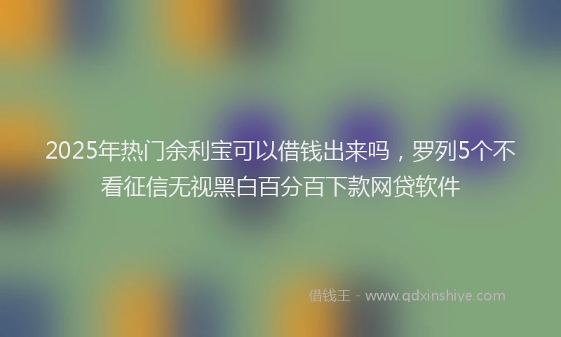 2025年热门余利宝可以借钱出来吗，罗列5个不看征信无视黑白百分百下款网贷软件