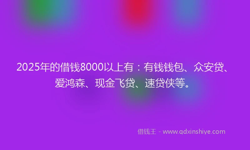 2025年的借钱8000以上有：有钱钱包、众安贷、爱鸿森、现金飞贷、速贷侠等。
