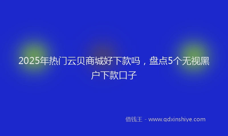 2025年热门云贝商城好下款吗，盘点5个无视黑户下款口子