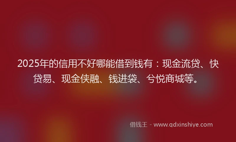 2025年的信用不好哪能借到钱有：现金流贷、快贷易、现金侠融、钱进袋、兮悦商城等。