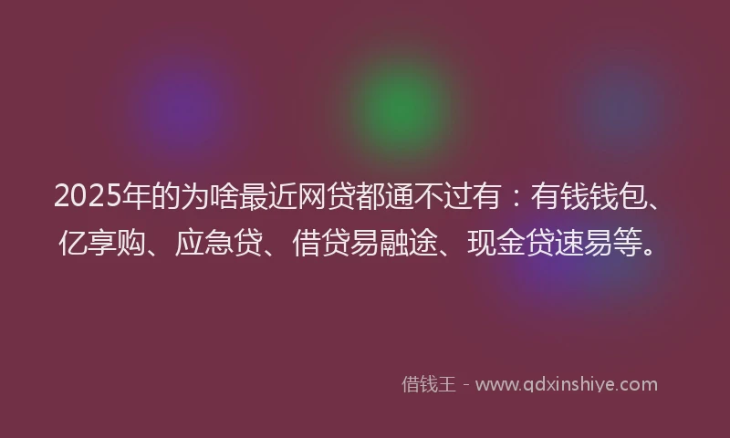 2025年的为啥最近网贷都通不过有：有钱钱包、亿享购、应急贷、借贷易融途、现金贷速易等。