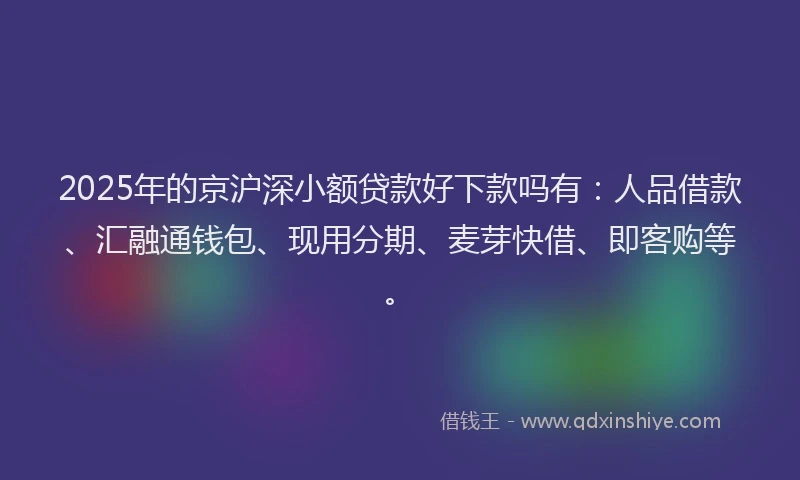 2025年的京沪深小额贷款好下款吗有：人品借款、汇融通钱包、现用分期、麦芽快借、即客购等。