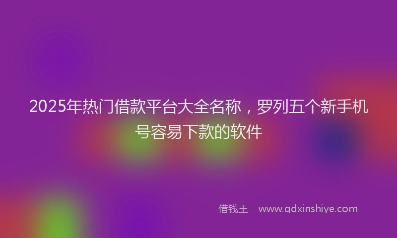 2025年热门借款平台大全名称，罗列五个新手机号容易下款的软件