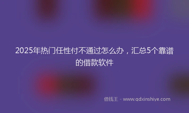 2025年热门任性付不通过怎么办，汇总5个靠谱的借款软件