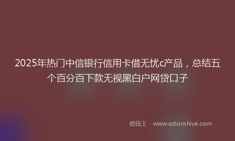 2025年热门中信银行信用卡借无忧c产品，总结五个百分百下款无视黑白户网贷口子