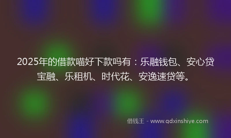 2025年的借款喵好下款吗有：乐融钱包、安心贷宝融、乐租机、时代花、安逸速贷等。