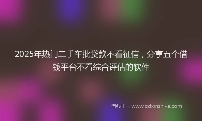 2025年热门二手车批贷款不看征信，分享五个借钱平台不看综合评估的软件