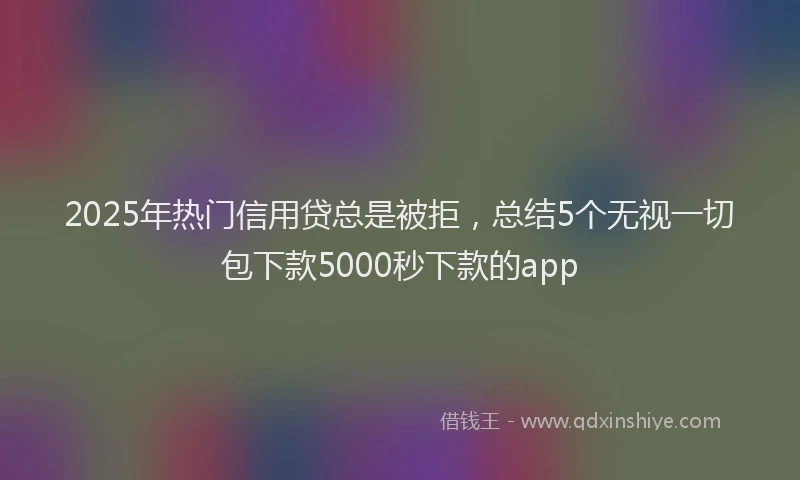 2025年热门信用贷总是被拒，总结5个无视一切包下款5000秒下款的app
