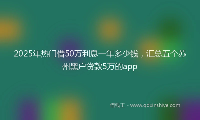 2025年热门借50万利息一年多少钱，汇总五个苏州黑户贷款5万的app