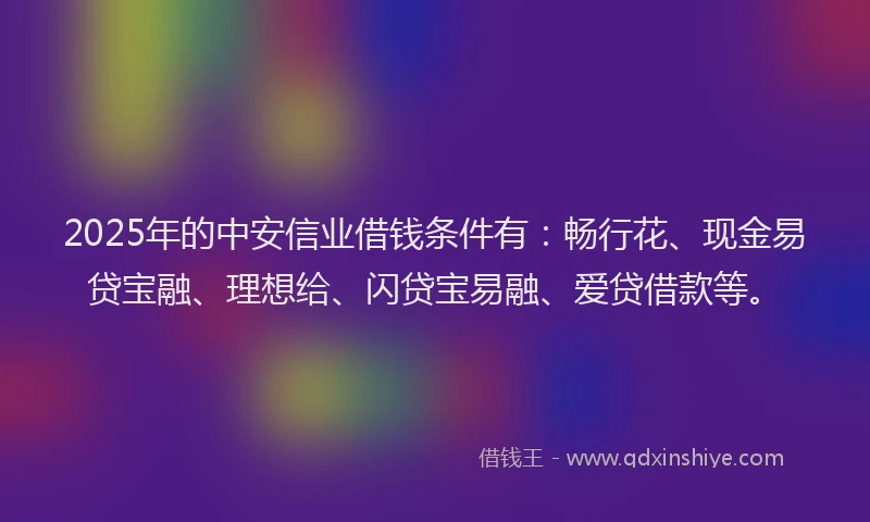 2025年的中安信业借钱条件有：畅行花、现金易贷宝融、理想给、闪贷宝易融、爱贷借款等。