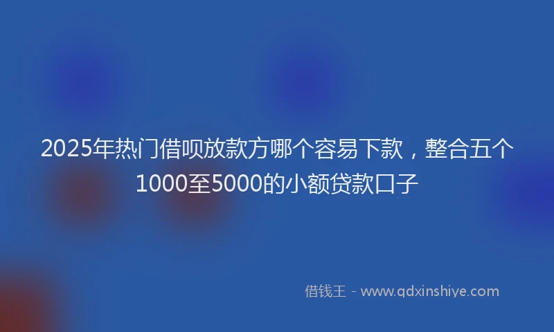 2025年热门借呗放款方哪个容易下款，整合五个1000至5000的小额贷款口子