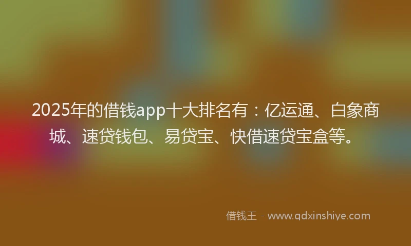 2025年的借钱app十大排名有：亿运通、白象商城、速贷钱包、易贷宝、快借速贷宝盒等。