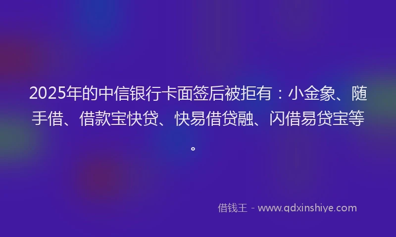 2025年的中信银行卡面签后被拒有：小金象、随手借、借款宝快贷、快易借贷融、闪借易贷宝等。