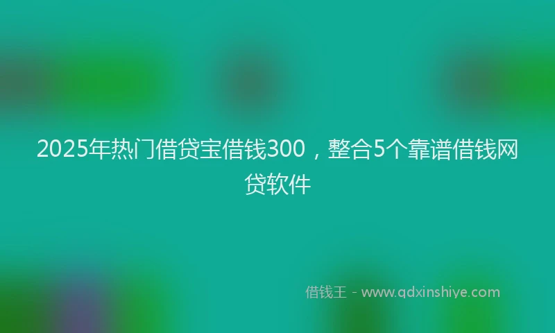2025年热门借贷宝借钱300，整合5个靠谱借钱网贷软件