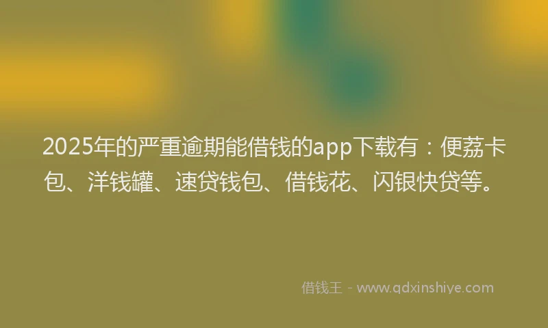 2025年的严重逾期能借钱的app下载有：便荔卡包、洋钱罐、速贷钱包、借钱花、闪银快贷等。