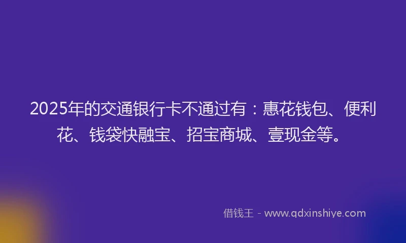2025年的交通银行卡不通过有：惠花钱包、便利花、钱袋快融宝、招宝商城、壹现金等。