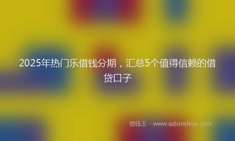 2025年热门乐借钱分期，汇总5个值得信赖的借贷口子