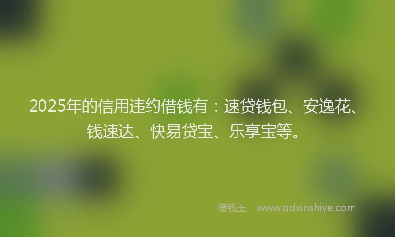 2025年的信用违约借钱有：速贷钱包、安逸花、钱速达、快易贷宝、乐享宝等。