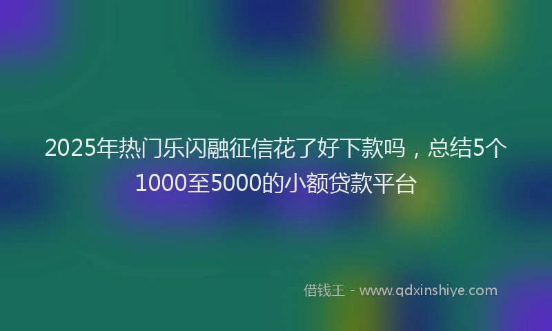 2025年热门乐闪融征信花了好下款吗，总结5个1000至5000的小额贷款平台
