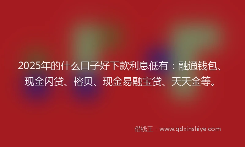 2025年的什么口子好下款利息低有：融通钱包、现金闪贷、榕贝、现金易融宝贷、天天金等。