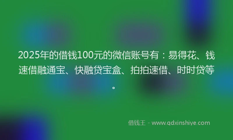 2025年的借钱100元的微信账号有：易得花、钱速借融通宝、快融贷宝盒、拍拍速借、时时贷等。