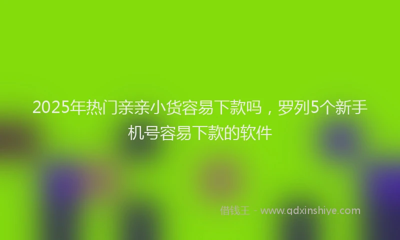 2025年热门亲亲小货容易下款吗，罗列5个新手机号容易下款的软件