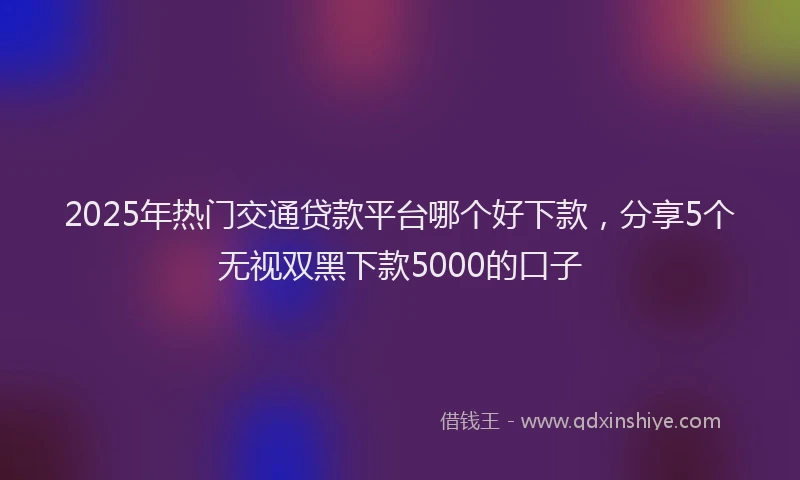 2025年热门交通贷款平台哪个好下款，分享5个无视双黑下款5000的口子