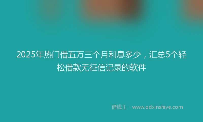 2025年热门借五万三个月利息多少，汇总5个轻松借款无征信记录的软件