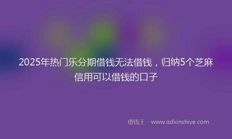2025年热门乐分期借钱无法借钱，归纳5个芝麻信用可以借钱的口子