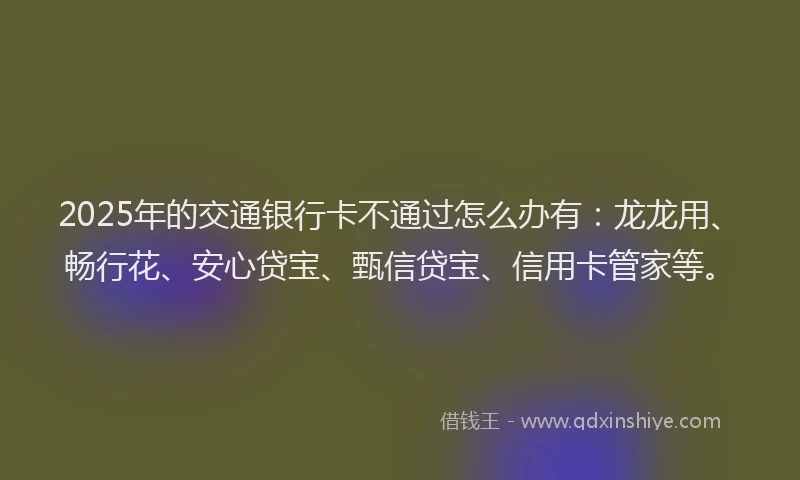 2025年的交通银行卡不通过怎么办有：龙龙用、畅行花、安心贷宝、甄信贷宝、信用卡管家等。