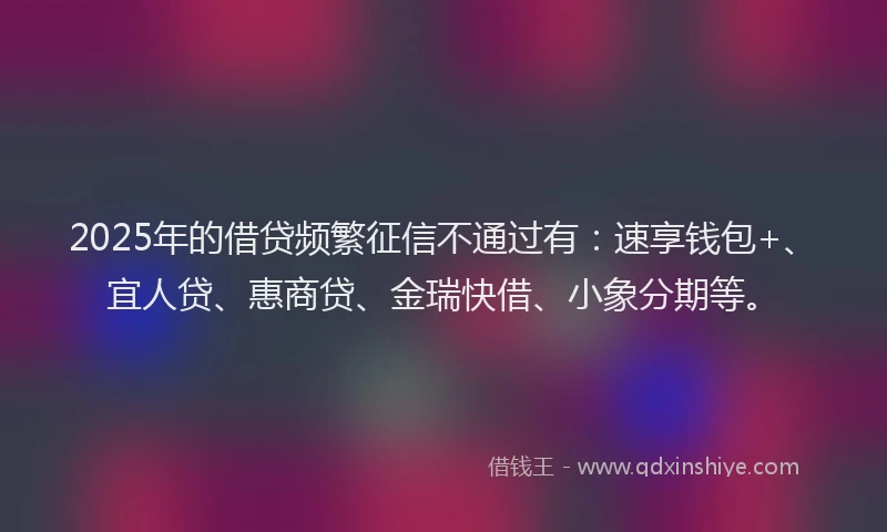 2025年的借贷频繁征信不通过有：速享钱包+、宜人贷、惠商贷、金瑞快借、小象分期等。