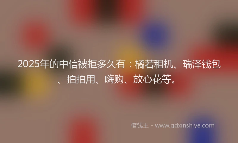 2025年的中信被拒多久有：橘若租机、瑞泽钱包、拍拍用、嗨购、放心花等。