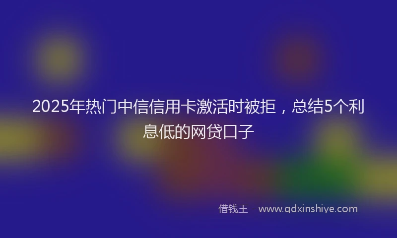 2025年热门中信信用卡激活时被拒，总结5个利息低的网贷口子