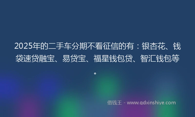 2025年的二手车分期不看征信的有：银杏花、钱袋速贷融宝、易贷宝、福星钱包贷、智汇钱包等。