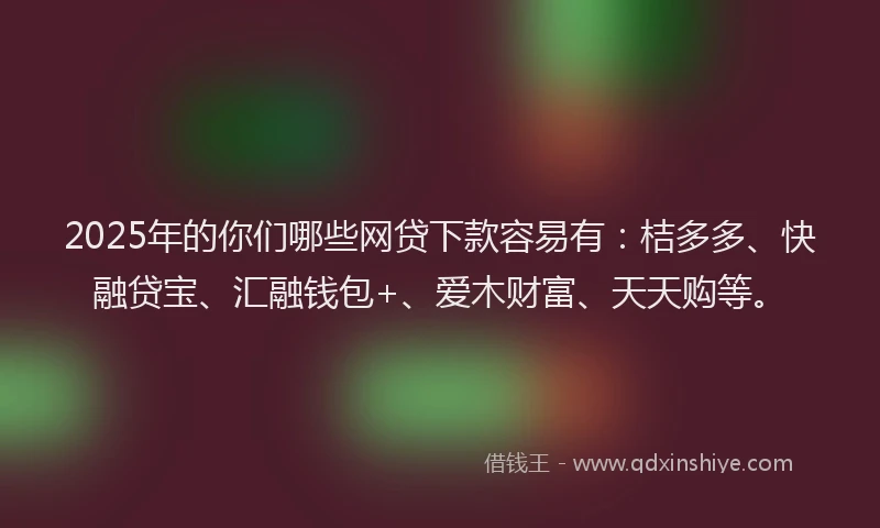 2025年的你们哪些网贷下款容易有：桔多多、快融贷宝、汇融钱包+、爱木财富、天天购等。