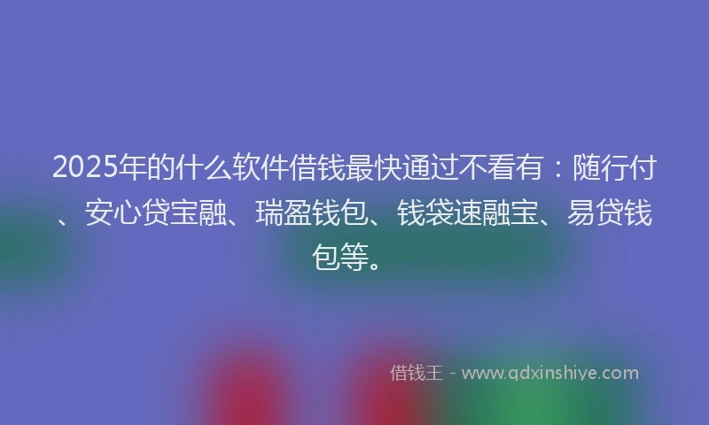 2025年的什么软件借钱最快通过不看有：随行付、安心贷宝融、瑞盈钱包、钱袋速融宝、易贷钱包等。