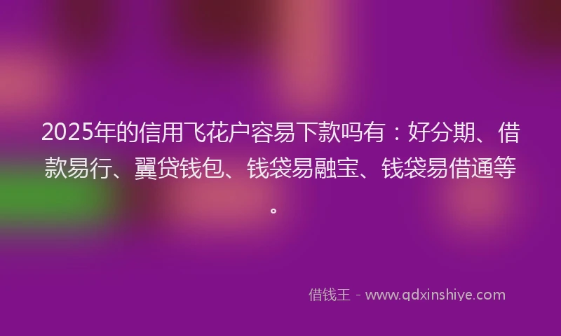 2025年的信用飞花户容易下款吗有：好分期、借款易行、翼贷钱包、钱袋易融宝、钱袋易借通等。