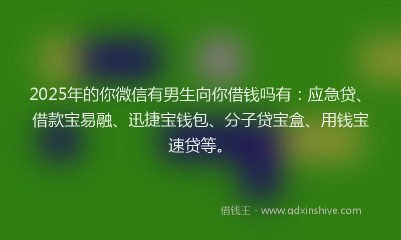 2025年的你微信有男生向你借钱吗有：应急贷、借款宝易融、迅捷宝钱包、分子贷宝盒、用钱宝速贷等。
