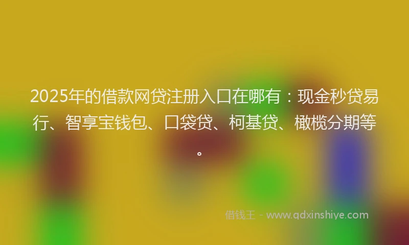 2025年的借款网贷注册入口在哪有：现金秒贷易行、智享宝钱包、口袋贷、柯基贷、橄榄分期等。